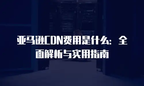 亚马逊CDN费用是什么：全面解析与实用指南