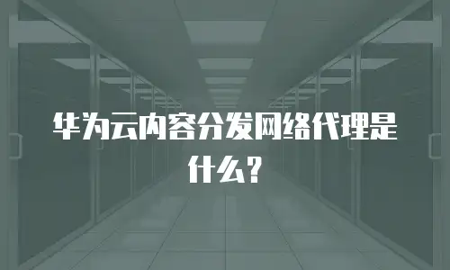 华为云内容分发网络代理是什么？