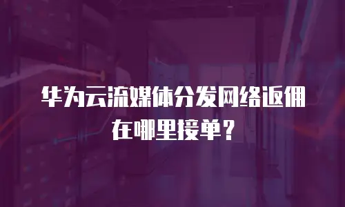 华为云流媒体分发网络返佣在哪里接单？