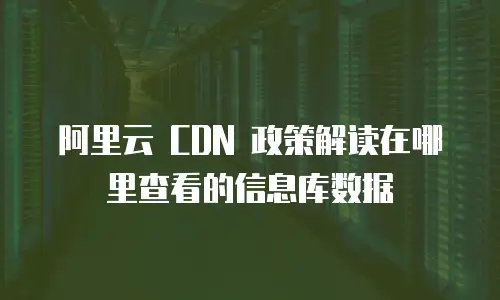 阿里云 CDN 政策解读在哪里查看的信息库数据
