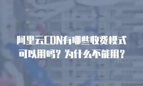 阿里云CDN有哪些收费模式可以用吗？为什么不能用？
