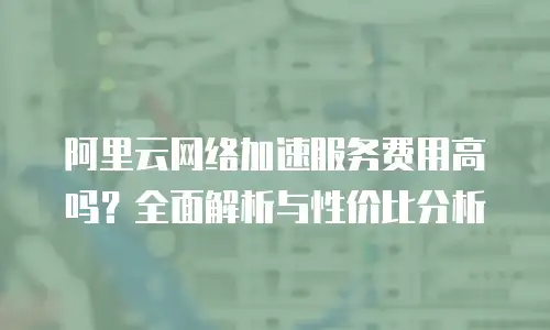 阿里云网络加速服务费用高吗？全面解析与性价比分析