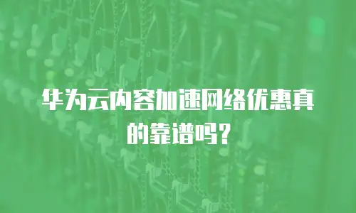 华为云内容加速网络优惠真的靠谱吗？