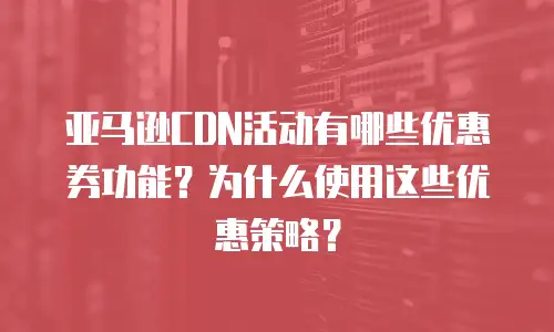 亚马逊CDN活动有哪些优惠券功能？为什么使用这些优惠策略？