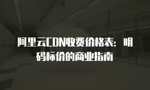 阿里云CDN收费价格表：明码标价的商业指南