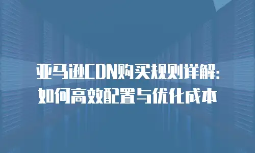 亚马逊CDN购买规则详解：如何高效配置与优化成本