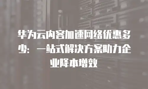 华为云内容加速网络优惠多少：一站式解决方案助力企业降本增效