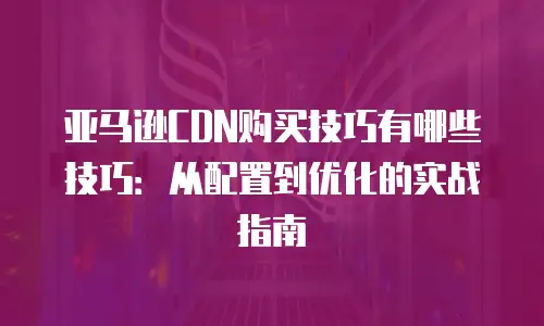 亚马逊CDN购买技巧有哪些技巧：从配置到优化的实战指南