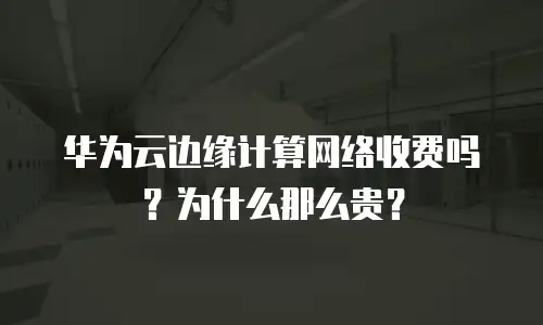 华为云边缘计算网络收费吗？为什么那么贵？