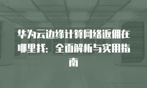华为云边缘计算网络返佣在哪里找：全面解析与实用指南