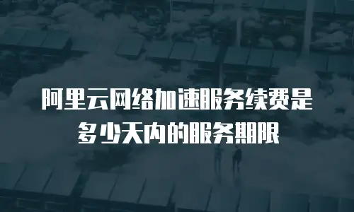 阿里云网络加速服务续费是多少天内的服务期限