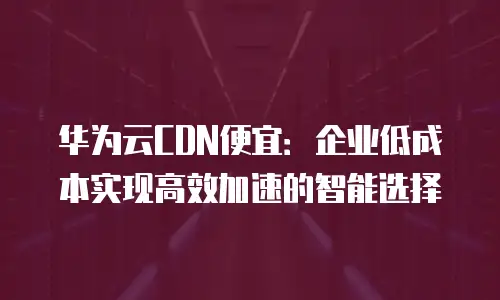 华为云CDN便宜：企业低成本实现高效加速的智能选择