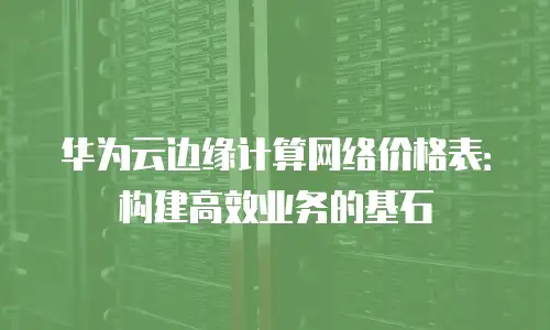 华为云边缘计算网络价格表：构建高效业务的基石