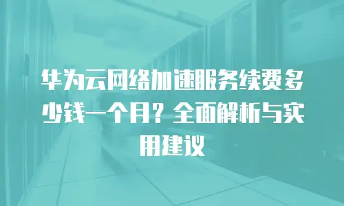 华为云网络加速服务续费多少钱一个月？全面解析与实用建议