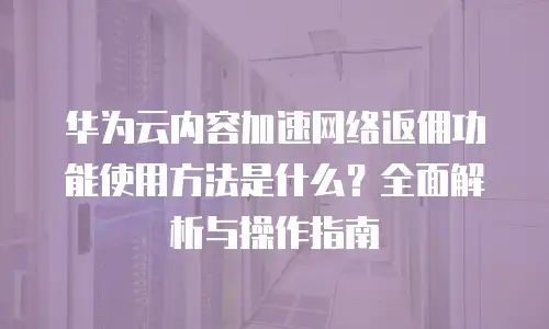 华为云内容加速网络返佣功能使用方法是什么？全面解析与操作指南