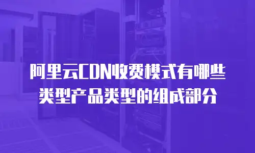 阿里云CDN收费模式有哪些类型产品类型的组成部分