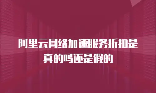 阿里云网络加速服务折扣是真的吗还是假的