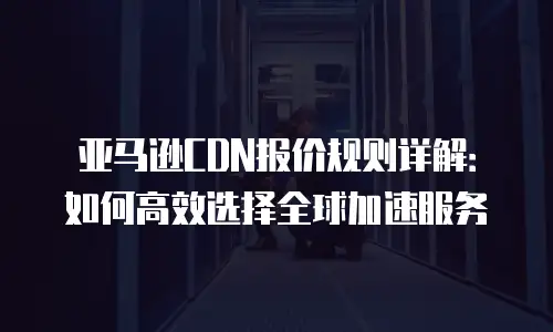 亚马逊CDN报价规则详解：如何高效选择全球加速服务