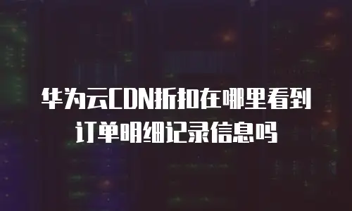 华为云CDN折扣在哪里看到订单明细记录信息吗
