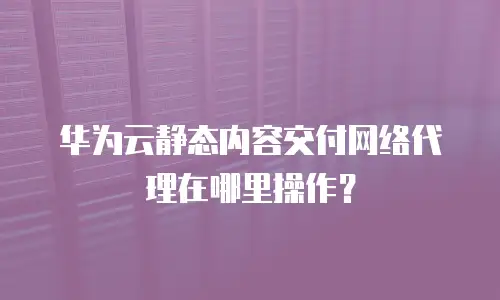 华为云静态内容交付网络代理在哪里操作？