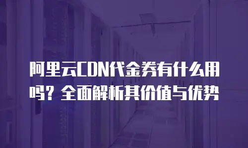 阿里云CDN代金券有什么用吗？全面解析其价值与优势