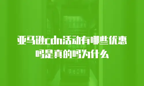 亚马逊cdn活动有哪些优惠吗是真的吗为什么