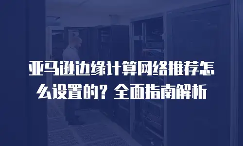 亚马逊边缘计算网络推荐怎么设置的？全面指南解析