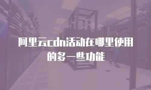 阿里云cdn活动在哪里使用的多一些功能