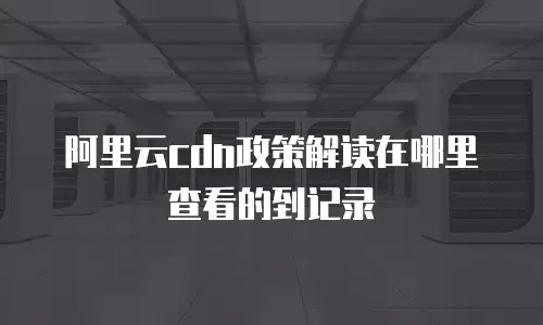 阿里云cdn政策解读在哪里查看的到记录
