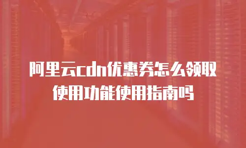 阿里云cdn优惠券怎么领取使用功能使用指南吗