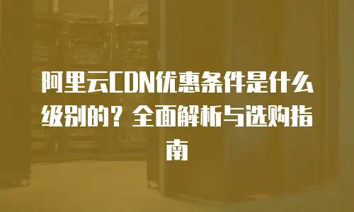 阿里云CDN优惠条件是什么级别的？全面解析与选购指南