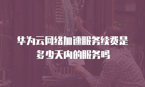 华为云网络加速服务续费是多少天内的服务吗