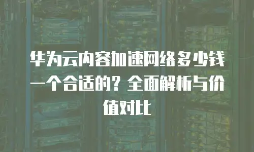 华为云内容加速网络多少钱一个合适的？全面解析与价值对比