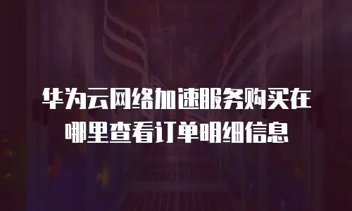 华为云网络加速服务购买在哪里查看订单明细信息