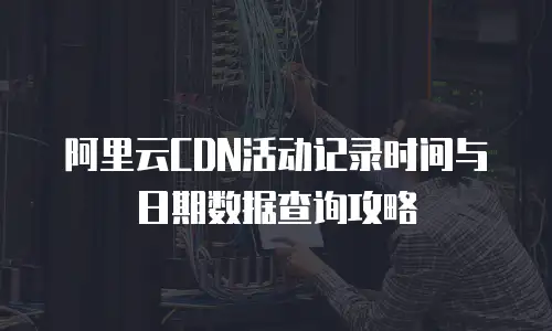 阿里云CDN活动记录时间与日期数据查询攻略