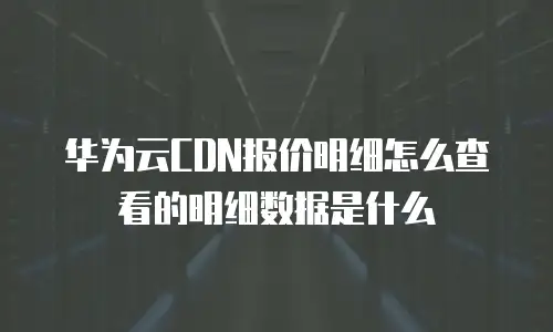 华为云CDN报价明细怎么查看的明细数据是什么