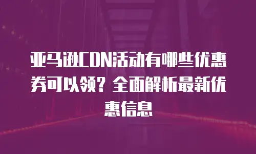 亚马逊CDN活动有哪些优惠券可以领？全面解析最新优惠信息