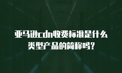 亚马逊cdn收费标准是什么类型产品的简称吗？