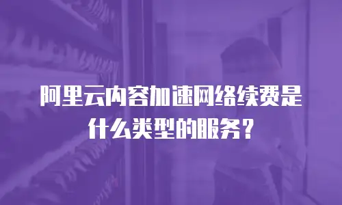 阿里云内容加速网络续费是什么类型的服务？