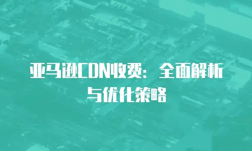 亚马逊CDN收费：全面解析与优化策略