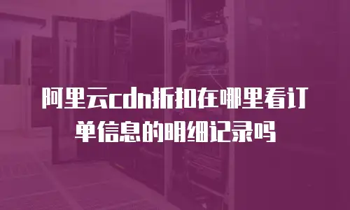 阿里云cdn折扣在哪里看订单信息的明细记录吗