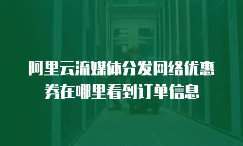 阿里云流媒体分发网络优惠券在哪里看到订单信息