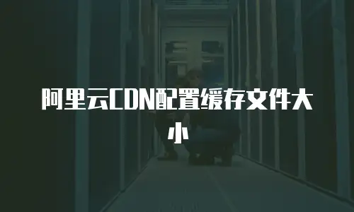 阿里云CDN配置缓存文件大小