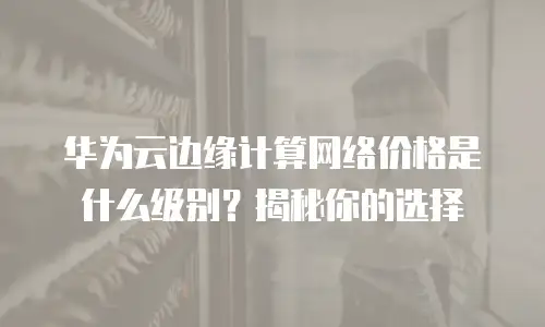 华为云边缘计算网络价格是什么级别？揭秘你的选择