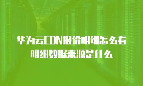 华为云CDN报价明细怎么看明细数据来源是什么