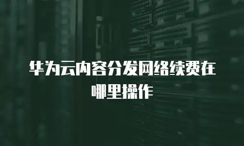 华为云内容分发网络续费在哪里操作