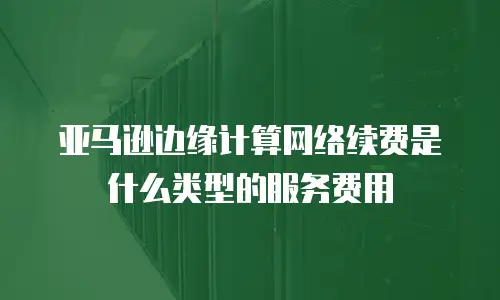 亚马逊边缘计算网络续费是什么类型的服务费用