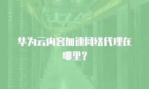 华为云内容加速网络代理在哪里？