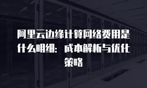 阿里云边缘计算网络费用是什么明细：成本解析与优化策略