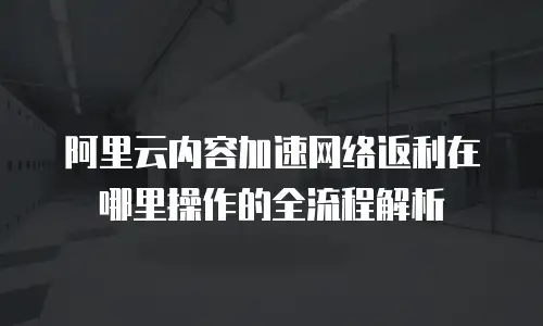 阿里云内容加速网络返利在哪里操作的全流程解析